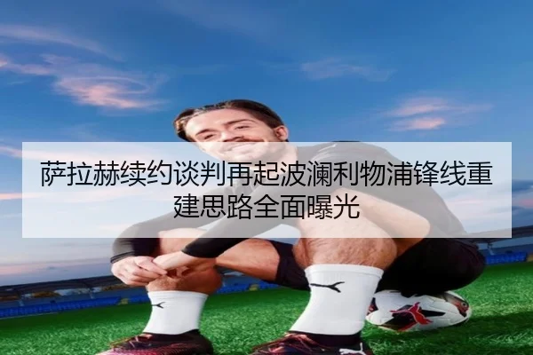 萨拉赫续约谈判再起波澜利物浦锋线重建思路全面曝光