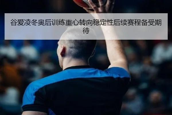 谷爱凌冬奥后训练重心转向稳定性后续赛程备受期待