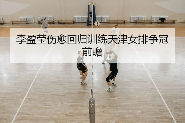 李盈莹伤愈回归训练天津女排争冠前瞻