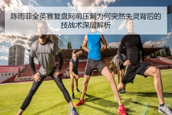 陈雨菲全英赛复盘网前压制为何突然失灵背后的技战术深层解析