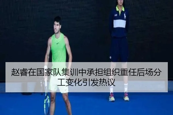赵睿在国家队集训中承担组织重任后场分工变化引发热议