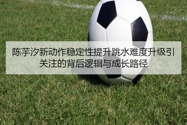 陈芋汐新动作稳定性提升跳水难度升级引关注的背后逻辑与成长路径