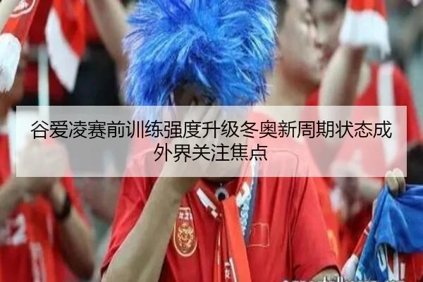 谷爱凌赛前训练强度升级冬奥新周期状态成外界关注焦点